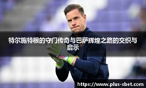 特尔施特根的守门传奇与巴萨辉煌之路的交织与启示